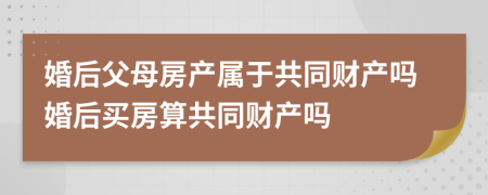 婚后父母房产属于共同财产吗婚后买房算共同财产吗