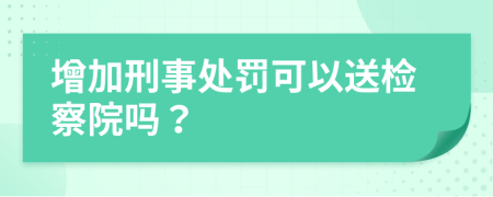 增加刑事处罚可以送检察院吗？