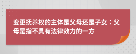 变更抚养权的主体是父母还是子女：父母是指不具有法律效力的一方