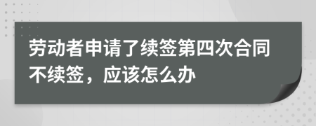 劳动者申请了续签第四次合同不续签，应该怎么办