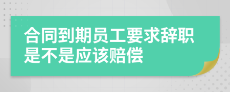 合同到期员工要求辞职是不是应该赔偿