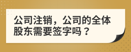 公司注销，公司的全体股东需要签字吗？