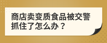 商店卖变质食品被交警抓住了怎么办？