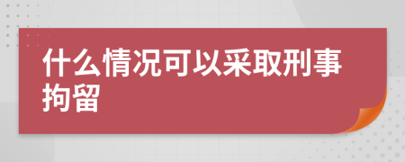 什么情况可以采取刑事拘留