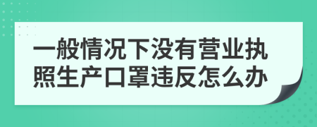 一般情况下没有营业执照生产口罩违反怎么办