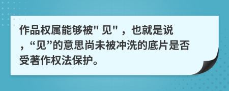 作品权属能够被" 见" ，也就是说，“见”的意思尚未被冲洗的底片是否受著作权法保护。