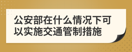 公安部在什么情况下可以实施交通管制措施