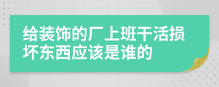 给装饰的厂上班干活损坏东西应该是谁的