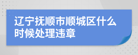 辽宁抚顺市顺城区什么时候处理违章