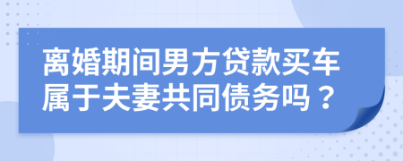 离婚期间男方贷款买车属于夫妻共同债务吗？