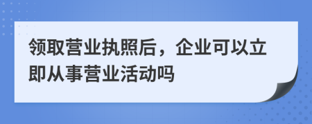 领取营业执照后，企业可以立即从事营业活动吗