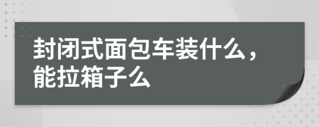 封闭式面包车装什么，能拉箱子么
