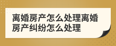 离婚房产怎么处理离婚房产纠纷怎么处理