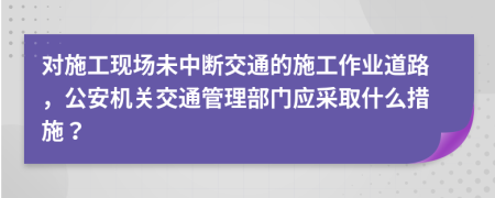 对施工现场未中断交通的施工作业道路，公安机关交通管理部门应采取什么措施？