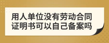 用人单位没有劳动合同证明书可以自己备案吗