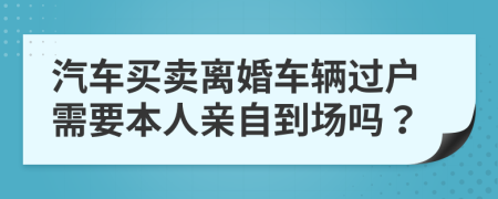 汽车买卖离婚车辆过户需要本人亲自到场吗？