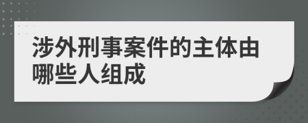 涉外刑事案件的主体由哪些人组成