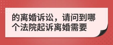 的离婚诉讼，请问到哪个法院起诉离婚需要