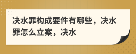 决水罪构成要件有哪些，决水罪怎么立案，决水