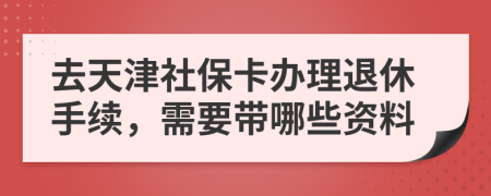 去天津社保卡办理退休手续，需要带哪些资料