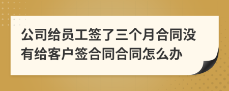 公司给员工签了三个月合同没有给客户签合同合同怎么办