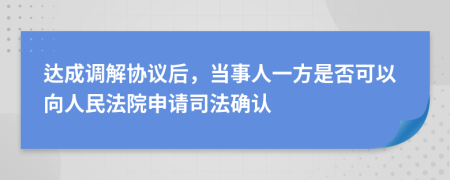 达成调解协议后，当事人一方是否可以向人民法院申请司法确认