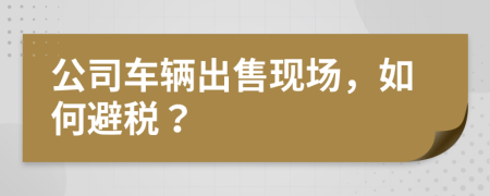 公司车辆出售现场，如何避税？