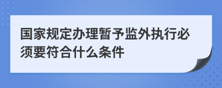 国家规定办理暂予监外执行必须要符合什么条件