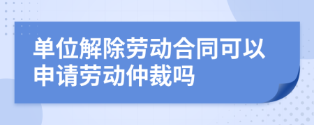 单位解除劳动合同可以申请劳动仲裁吗