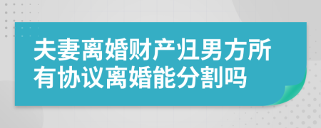 夫妻离婚财产归男方所有协议离婚能分割吗