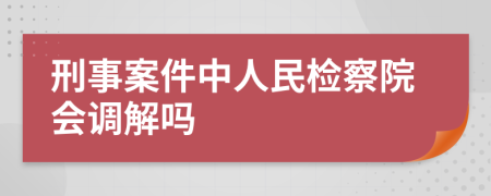 刑事案件中人民检察院会调解吗