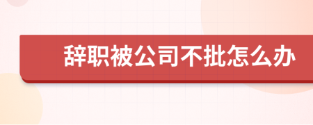 辞职被公司不批怎么办