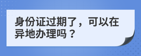 身份证过期了，可以在异地办理吗？