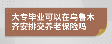 大专毕业可以在乌鲁木齐安排交养老保险吗