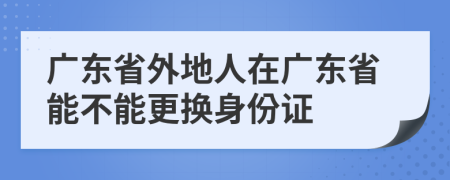 广东省外地人在广东省能不能更换身份证