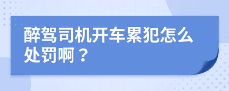 醉驾司机开车累犯怎么处罚啊？