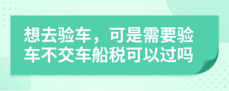 想去验车，可是需要验车不交车船税可以过吗