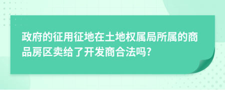 政府的征用征地在土地权属局所属的商品房区卖给了开发商合法吗?