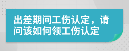 出差期间工伤认定，请问该如何领工伤认定