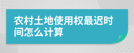 农村土地使用权最迟时间怎么计算
