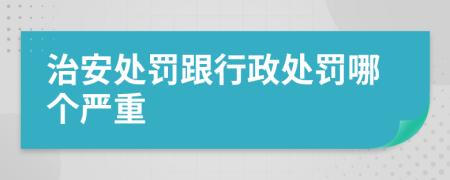 治安处罚跟行政处罚哪个严重