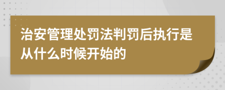 治安管理处罚法判罚后执行是从什么时候开始的