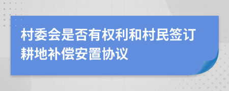 村委会是否有权利和村民签订耕地补偿安置协议