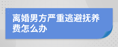 离婚男方严重逃避抚养费怎么办