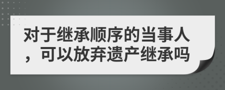 对于继承顺序的当事人，可以放弃遗产继承吗