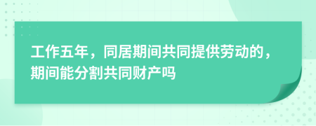 工作五年，同居期间共同提供劳动的，期间能分割共同财产吗