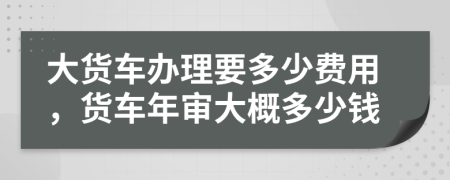 大货车办理要多少费用，货车年审大概多少钱