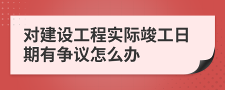 对建设工程实际竣工日期有争议怎么办