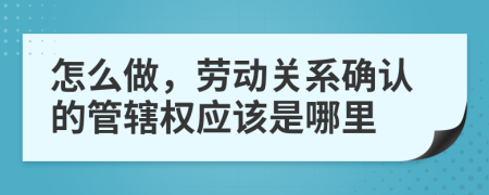 怎么做，劳动关系确认的管辖权应该是哪里