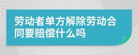 劳动者单方解除劳动合同要赔偿什么吗